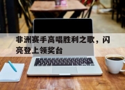 开云在线登入-关于非洲赛手高唱胜利之歌，闪亮登上领奖台的信息