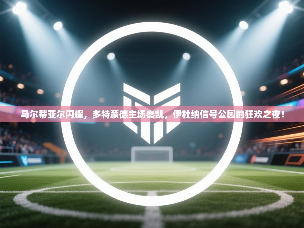马尔蒂亚尔闪耀，多特蒙德主场奏凯，伊杜纳信号公园的狂欢之夜！