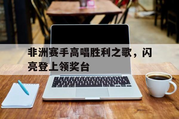 关于非洲赛手高唱胜利之歌，闪亮登上领奖台的信息